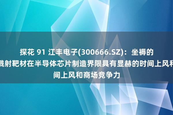 探花 91 江丰电子(300666.SZ)：坐褥的超高纯金属溅射靶材在半导体芯片制造界限具有显赫的时间上风和商场竞争力