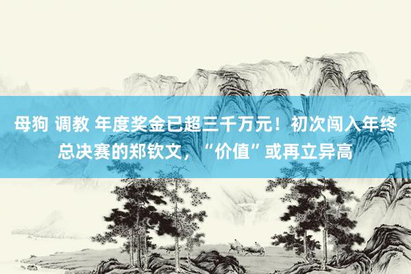 母狗 调教 年度奖金已超三千万元！初次闯入年终总决赛的郑钦文，“价值”或再立异高