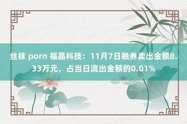 丝袜 porn 福晶科技：11月7日融券卖出金额8.33万元，占当日流出金额的0.01%