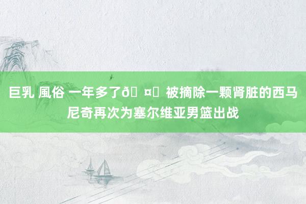 巨乳 風俗 一年多了🤕被摘除一颗肾脏的西马尼奇再次为塞尔维亚男篮出战