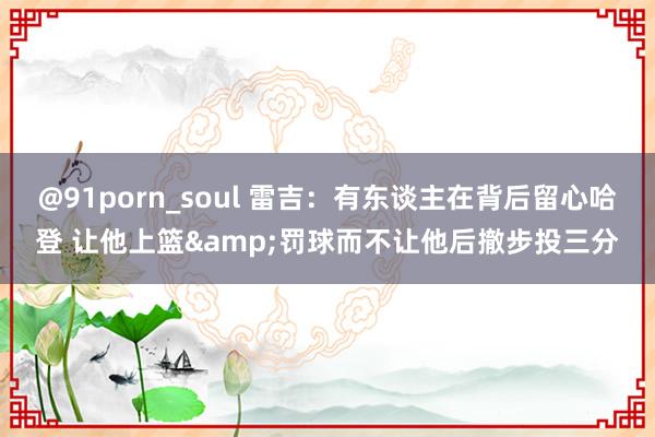 @91porn_soul 雷吉：有东谈主在背后留心哈登 让他上篮&罚球而不让他后撤步投三分