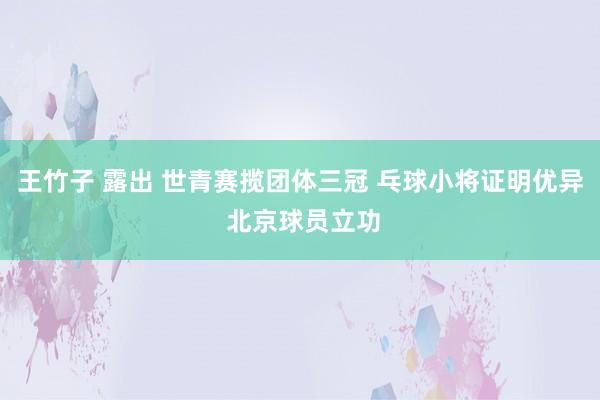 王竹子 露出 世青赛揽团体三冠 乓球小将证明优异 北京球员立功