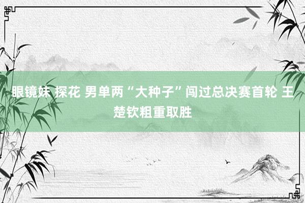 眼镜妹 探花 男单两“大种子”闯过总决赛首轮 王楚钦粗重取胜