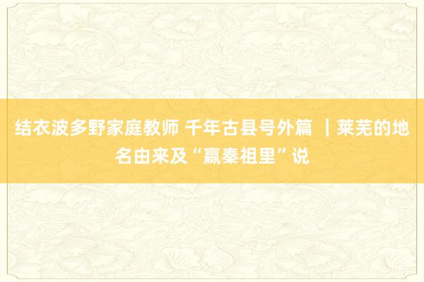 结衣波多野家庭教师 千年古县号外篇 ｜莱芜的地名由来及“嬴秦祖里”说