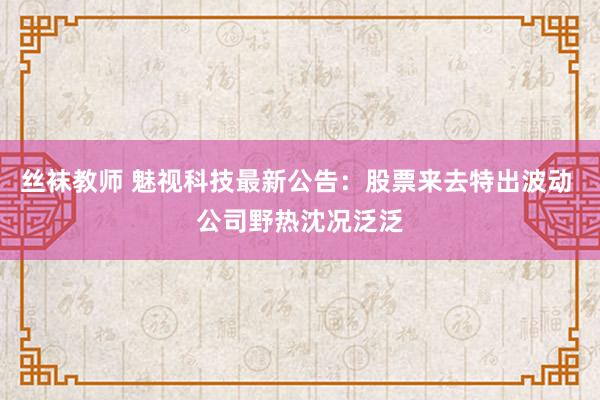 丝袜教师 魅视科技最新公告：股票来去特出波动 公司野热沈况泛泛