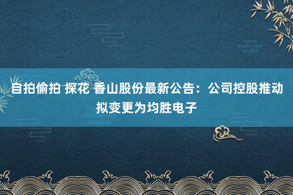 自拍偷拍 探花 香山股份最新公告：公司控股推动拟变更为均胜电子