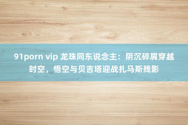 91porn vip 龙珠同东说念主：阴沉碎屑穿越时空，悟空与贝吉塔迎战扎马斯残影