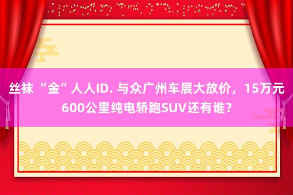 丝袜 “金”人人ID. 与众广州车展大放价，15万元600公里纯电轿跑SUV还有谁？