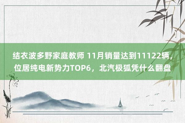 结衣波多野家庭教师 11月销量达到11122辆，位居纯电新势力TOP6，北汽极狐凭什么翻盘