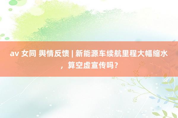 av 女同 舆情反馈 | 新能源车续航里程大幅缩水，算空虚宣传吗？