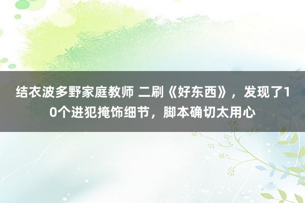 结衣波多野家庭教师 二刷《好东西》，发现了10个进犯掩饰细节，脚本确切太用心