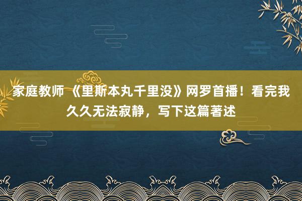 家庭教师 《里斯本丸千里没》网罗首播！看完我久久无法寂静，写下这篇著述