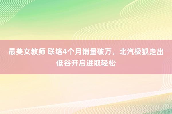 最美女教师 联络4个月销量破万，北汽极狐走出低谷开启进取轻松