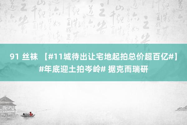 91 丝袜 【#11城待出让宅地起拍总价超百亿#】#年底迎土拍岑岭# 据克而瑞研