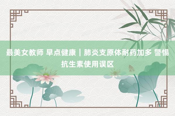 最美女教师 早点健康｜肺炎支原体耐药加多 警惕抗生素使用误区