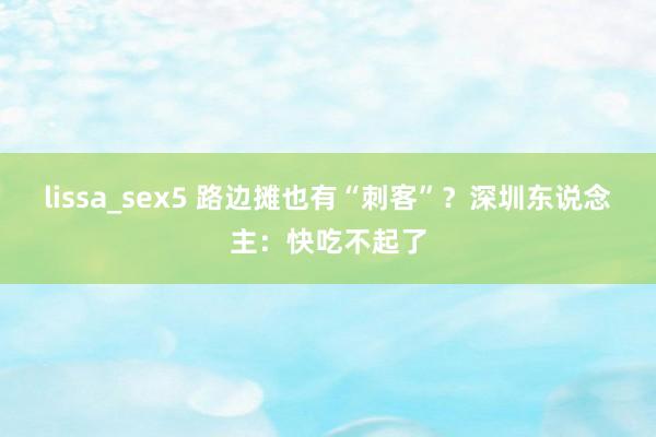 lissa_sex5 路边摊也有“刺客”？深圳东说念主：快吃不起了