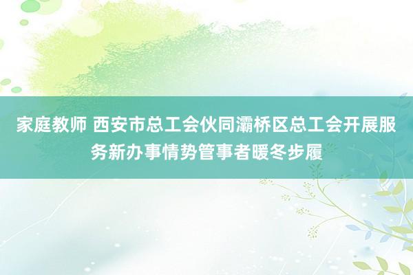 家庭教师 西安市总工会伙同灞桥区总工会开展服务新办事情势管事者暖冬步履