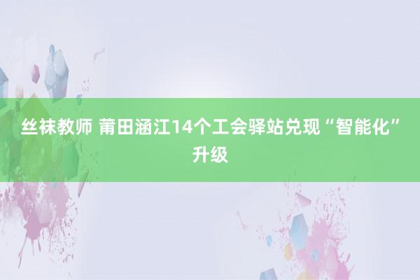 丝袜教师 莆田涵江14个工会驿站兑现“智能化”升级