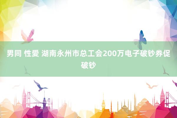 男同 性愛 湖南永州市总工会200万电子破钞券促破钞