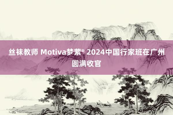 丝袜教师 Motiva梦萦® 2024中国行家班在广州圆满收官