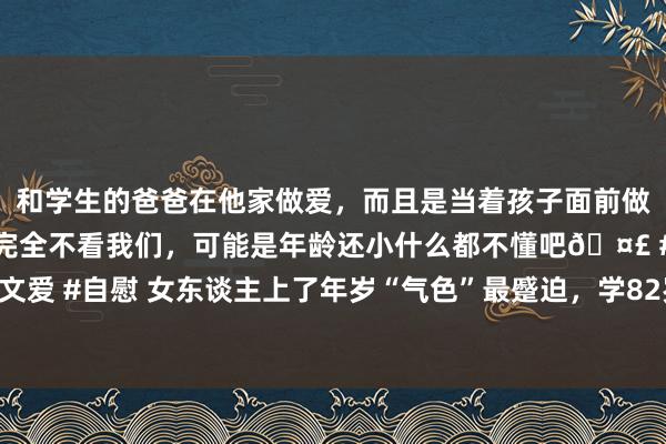 和学生的爸爸在他家做爱，而且是当着孩子面前做爱，太刺激了，孩子完全不看我们，可能是年龄还小什么都不懂吧🤣 #同城 #文爱 #自慰 女东谈主上了年岁“气色”最蹙迫，学82岁奶奶这样穿，洋气减龄又精神