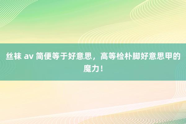 丝袜 av 简便等于好意思，高等检朴脚好意思甲的魔力！