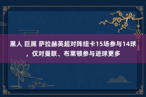 黑人 巨屌 萨拉赫英超对阵纽卡15场参与14球，仅对曼联、布莱顿参与进球更多