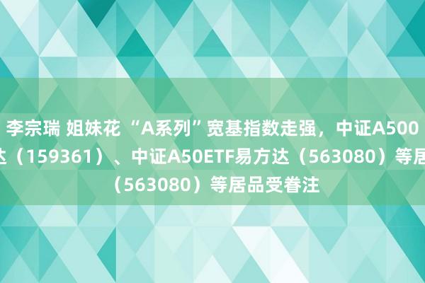 李宗瑞 姐妹花 “A系列”宽基指数走强，中证A500ETF易方达（159361）、中证A50ETF易方达（563080）等居品受眷注