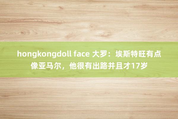 hongkongdoll face 大罗：埃斯特旺有点像亚马尔，他很有出路并且才17岁