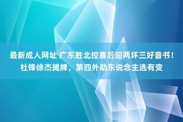 最新成人网址 广东胜北控赛后迎两坏三好音书！杜锋徐杰摊牌，第四外助东说念主选有变