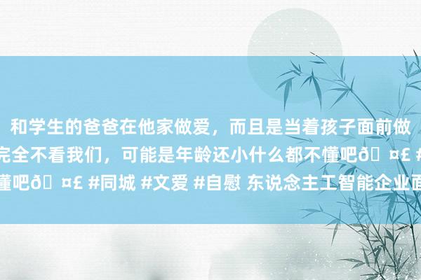 和学生的爸爸在他家做爱，而且是当着孩子面前做爱，太刺激了，孩子完全不看我们，可能是年龄还小什么都不懂吧🤣 #同城 #文爱 #自慰 东说念主工智能企业面对挑战加重