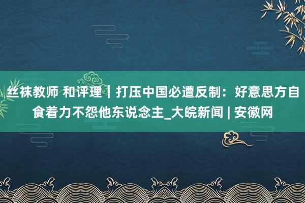 丝袜教师 和评理｜打压中国必遭反制：好意思方自食着力不怨他东说念主_大皖新闻 | 安徽网