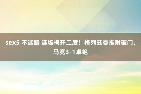 sex5 不迷路 连场梅开二度！格列兹曼推射破门，马竞3-1卓绝