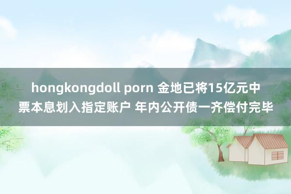 hongkongdoll porn 金地已将15亿元中票本息划入指定账户 年内公开债一齐偿付完毕