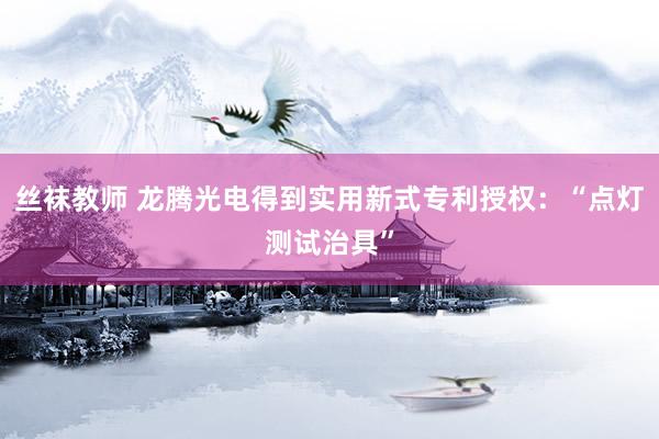 丝袜教师 龙腾光电得到实用新式专利授权：“点灯测试治具”