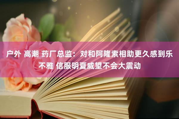 户外 高潮 药厂总监：对和阿隆索相助更久感到乐不雅 信服明夏威望不会大震动