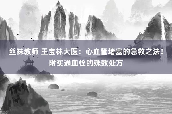 丝袜教师 王宝林大医：心血管堵塞的急救之法！附买通血栓的殊效处方