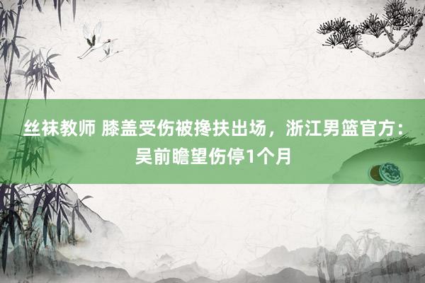 丝袜教师 膝盖受伤被搀扶出场，浙江男篮官方：吴前瞻望伤停1个月