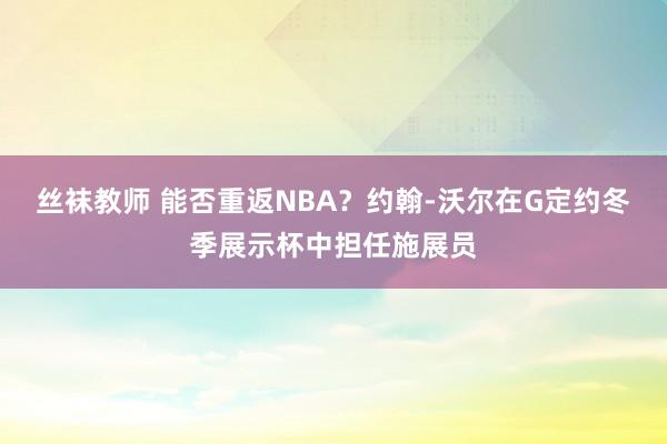 丝袜教师 能否重返NBA？约翰-沃尔在G定约冬季展示杯中担任施展员