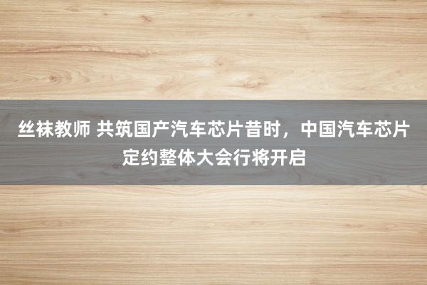 丝袜教师 共筑国产汽车芯片昔时，中国汽车芯片定约整体大会行将开启