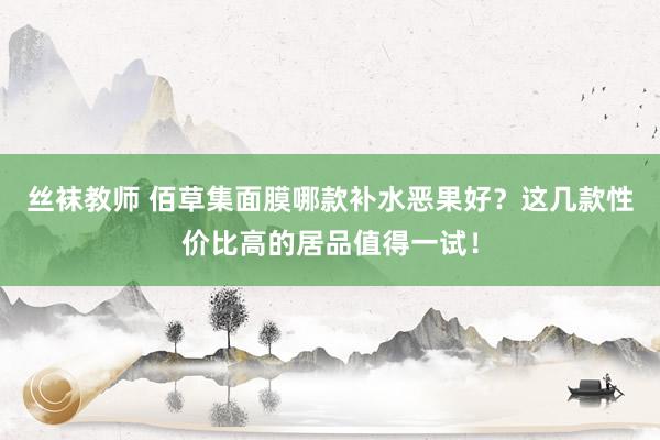 丝袜教师 佰草集面膜哪款补水恶果好？这几款性价比高的居品值得一试！