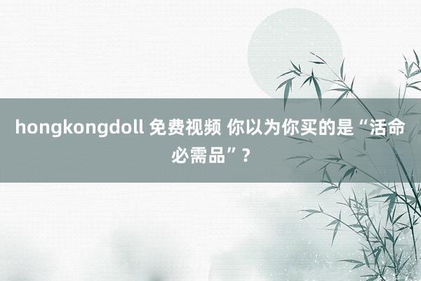 hongkongdoll 免费视频 你以为你买的是“活命必需品”？