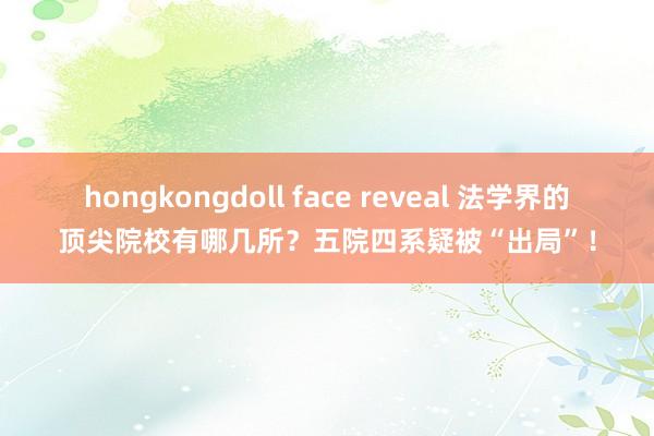 hongkongdoll face reveal 法学界的顶尖院校有哪几所？五院四系疑被“出局”！