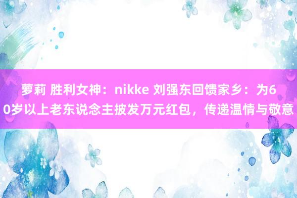 萝莉 胜利女神：nikke 刘强东回馈家乡：为60岁以上老东说念主披发万元红包，传递温情与敬意