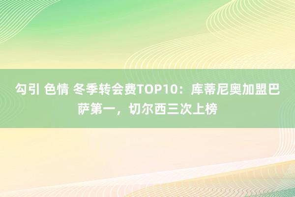 勾引 色情 冬季转会费TOP10：库蒂尼奥加盟巴萨第一，切尔西三次上榜