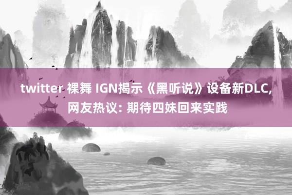 twitter 裸舞 IGN揭示《黑听说》设备新DLC， 网友热议: 期待四妹回来实践