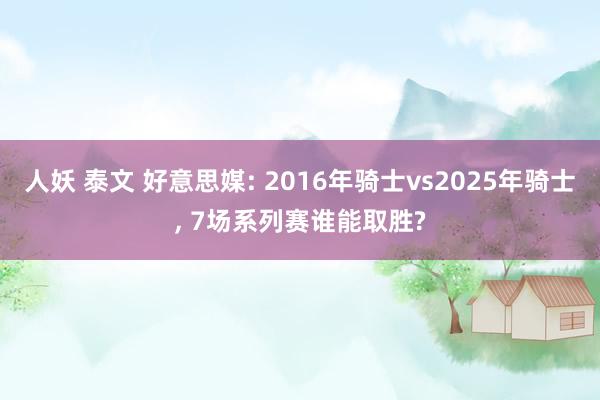 人妖 泰文 好意思媒: 2016年骑士vs2025年骑士， 7场系列赛谁能取胜?