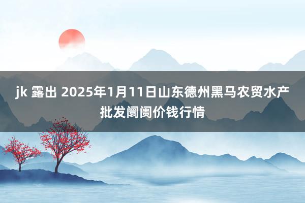 jk 露出 2025年1月11日山东德州黑马农贸水产批发阛阓价钱行情