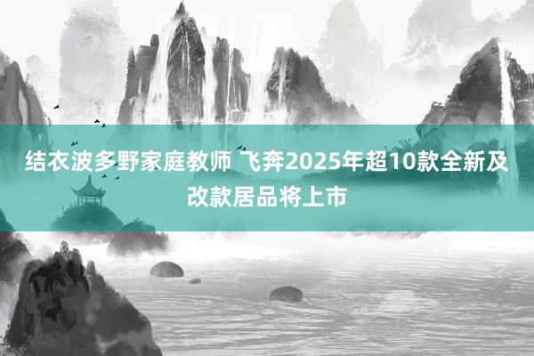 结衣波多野家庭教师 飞奔2025年超10款全新及改款居品将上市