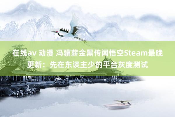 在线av 动漫 冯骥薪金黑传闻悟空Steam最晚更新：先在东谈主少的平台灰度测试